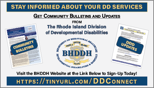 STAY INFORMED ABOUT YOUR DD SERVICES. Get Community Bulletins and Updates from The Rhode Island Division of Developmental Disabilities. Visit the BHDDH Website at this address to Sign-Up Today: https://tinyurl.com/ddconnect